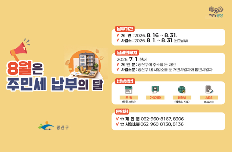 8월은 주민세 납부의 달
납부기간
개인 : 2026.8.16.~ 8.31.
사업소: 2026.8. 1. ~ 8. 31.(신고납부)
납세의무자
2026. 7. 1. 현재
개 인 분 : 광산구에 주소를 눈 개인
사업소분 : 광산구 내 사업소를 둔 개인사업자와 법인사업자
납부방법
은행(방문, ATM),가상계좌,인터넷(위택스, 지로),ARS(142211)
문의처
개인분 062-960-8167,8306
사업소분 062-960-8138,8136
광산구