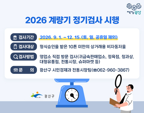 지속가능광산
2026 계량기 정기검사 시행
검사기간 : 2026. 9. 1. ~ 12. 15.(토, 일, 공휴일 제외)
검사대상 : 형식승인을 받은 10톤 미만의 상거래용 비자동저울
검사방법 : 영업소 직접 방문 검사(귀금속판매업소, 정육점, 청과상, 대형유통점, 전통시장, 슈퍼마켓 등)
문의 : 광산구 시민경제과 전통시장팀(☎062-960-3867)
광산구