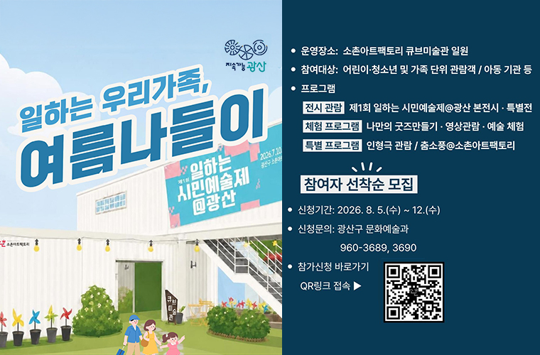 지속가능 광산
일하는 우리가족, 여름나들이
제1회 일하는 시민예술제 광산
2026.7.10.금 ~ 8.30.일
광산구 소촌아트팩토리 일원
운영기간: 2026. 8. 14. ~ 8. 29. (금, 토 오전 10:30 / 90분내외)
운영장소: 소촌아트팩토리 큐브미술관 일원
참여대상: 어린이 청소년 및 가족 단위 관람객/ 아동 기관 등
프로그램
전시 관람 제1회 일하는 시민예술제 광산 본전시 특별전
체험 프로그램 나만의 굿즈만들기 영상관람 예술 체험
특별 프로그램 인형극 관람 / 춤소풍 소촌아트팩토리
참여자 선착순 모집
신청기간: 2026. 8. 5.(수) ~ 12.(수)
신청문의: 광산구 문화예술과 960-3689, 3690
참가신청 큐알코드 바로가기
