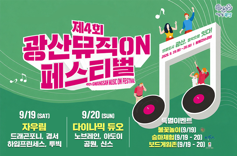 지속가능 광산
제4회 광산뮤직ON 페스티벌
연결도시 광산, 음악으로 잇다
2026. 9.19(토)- 20.(일)/ 황룡친수공원
9/19 (SAT)
자우림, 드래곤포니, 경서, 하입프린세스, 투빅
9/20 (SUN) 다이나믹 듀오, 노브레인, 아도이 공원, 신스
특별이벤트 불꽃놀이[9/19) 승마체험(9/19- 20) 보드게임존(9/19- 20)