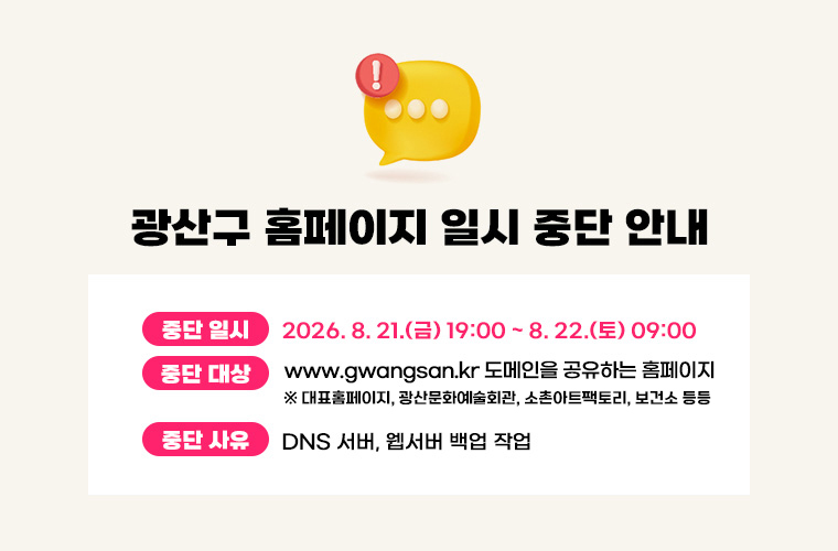 광산구 홈페이지 일시 중단 안내
중단 일시 2026.8.21.금 19:00 ~ 8.22 토 09:00
중단 대상 대표홈페이지 DNS 서버에 등록되어 있는 도메인 주소 일체
중단 사유 DNS 서버, 웹서버 백업 작업