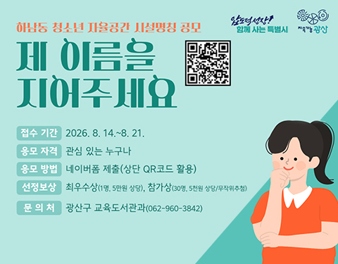 압도적 성장 함께 사는 특별시 지속가능광산
하남동 청소년 자율공간 시설명칭 공모
제 이름을 지어주세요
접수 기간 2026. 8. 14.~8. 21.
응모 자격 관심 있는 누구나
응모 방법 네이버폼 제출(상단 QR코드 활용)
선정보상 최우수상(1명, 5만원 상당), 참가상(30명, 5천원 상당/무작위추첨)
문의처 광산구 교육도서관과(062-960-3842)