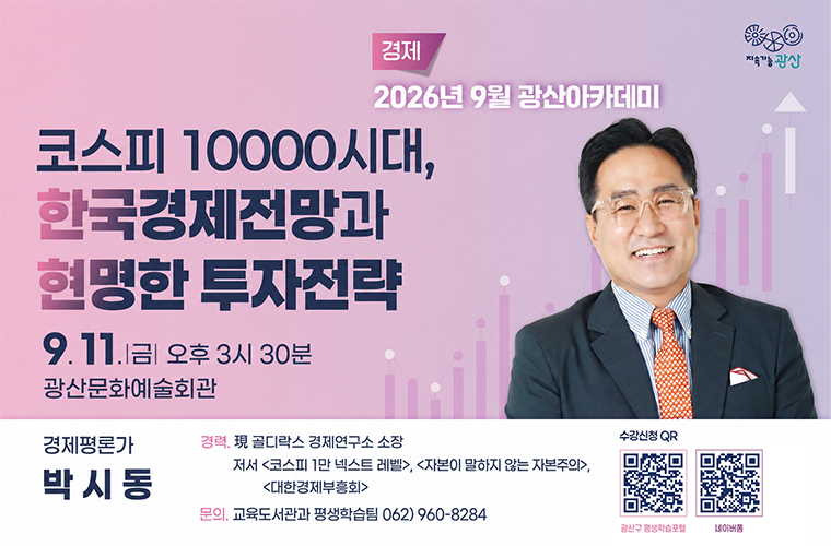 지속가능광산
경제
2026년 9월 광산아카데미
코스피 10000시대, 한국경제전망과 현명한 투자전략
9. 11.금 오후 3시 30분 광산문화예술회관
경제평론가 박시동
경력. 현 골디락스 경제연구소 소장 저서 코스피 1만 넥스트 레벨 , 자본이 말하지 않는 자본주의, 대한경제부흥회
문의. 교육도서관과 평생학습팀 062) 960-8284
수강신청 광산구평생학습포털, 네이버폼 큐알코드 바로가기