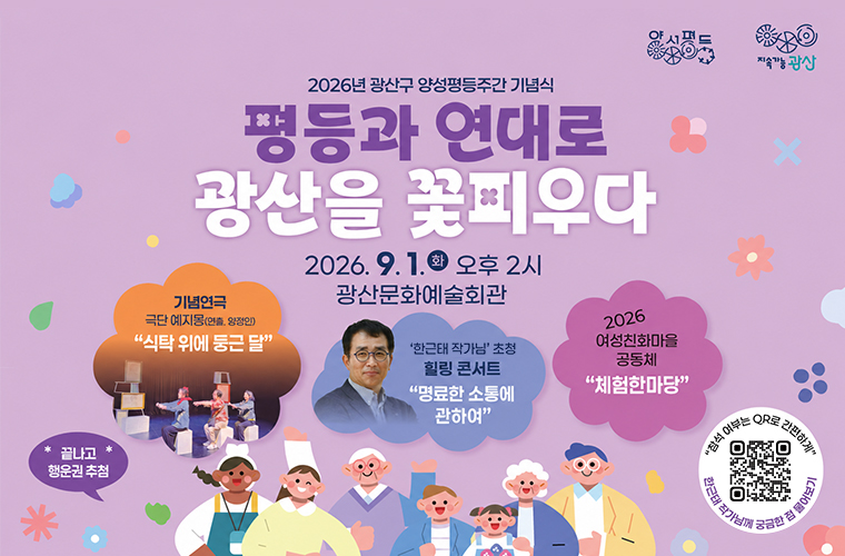 양성평등 지속가능광산
2026년 광산구 양성평등주간 기념식

평등과 연대로 광산을 꽃피우다

2026. 9. 1. 화 오후 2시 광산문화예술회관

기념연극

극단 예지몽(연출. 양정인)

식탁 위에 둥근 달

한근태 작가님 초청 힐링 콘서트

명료한 소통에 관하여

2026 여성친화마을 공동체

체험한마당

끝나고 행운권 추첨

참석 여부는 큐알로 간편하게

한근태 작가님께 궁금한 점 물어보기