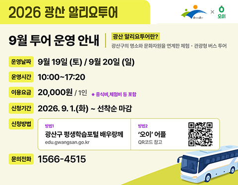 2026 광산 알리오투어
GwangSan 오이
9월 투어 운영 안내
광산 알리요투어란?
광산구의 명소와 문화자원을 연계한 체험 관광형 버스 투어
운영날짜 9월 19일(토)/ 9월 20일 (일)
운영시간 10:00~17:20
이용요금 20,000원/ 1인 ※중식비, 체험비 등 포함
신청기간 2026.9.1.(화)~ 선착순 마감
신청방법
방법1 광산구 평생학습포털 배우랑께 edu.gwangsan.go.kr
방법2 오이 어플 QR코드 참고
문의전화 1566-4515