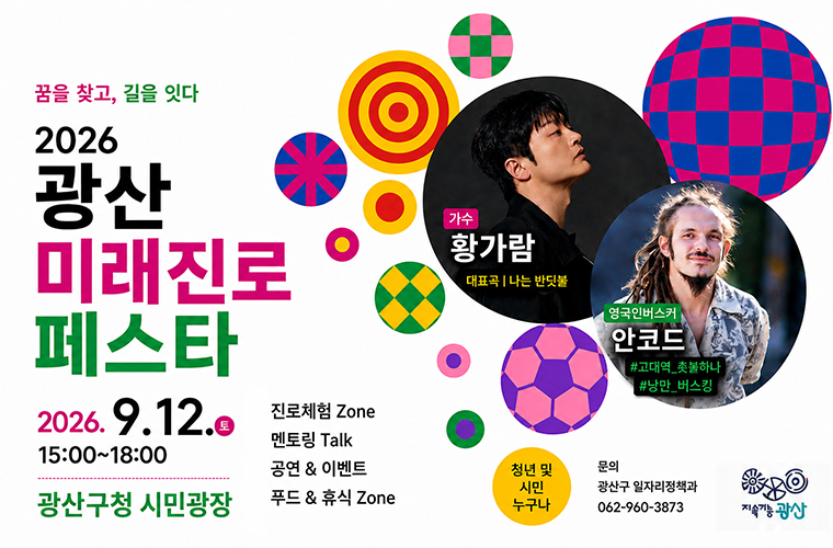 꿈을 찾고, 길을 잇다

2026

광산 미래진로 페스타

2026.9.12.토 15:00~18:00

광산구청 시민광장

가수 황가람(대표곡 나는 반딧불)

영국인버스커 안코드(고대역 촛불하나, 낭만 버스킹)

진로체험 Zone

멘토링 Talk

공연 이벤트

푸드 휴식 Zone

청년 및 시민 누구나 
문의 광산구 일자리정책과 062 960 3873
지속가능광산