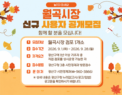 놓치지 마세요!

월곡시장 신규 사용자 공개모집

함께 할 분을 모십니다!

모집대상 월곡시장 점포 1개소

﻿﻿접수기간 2026. 9.1.(화)~ 2026. 9.28.(월)
자격요건 광산구에 1년 이상 거주자 중 직접 점포를 상시운영 가능한 자
접수방법 광산구청 3층 시민경제과 방문접수
문의처 광산구 시민경제과(061-960-3866)

※ 상세 내용은 광산구청 누리집[고시/공고/입법] 공고문을 확인하시기 바랍니다.
