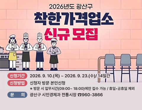 2026년도 광산구
착한가격업소 신규 모집
신청기간 2026. 9. 10.(목) ~ 2026. 9. 23.(수)/ 14일간
신청방법 신청자 방문 본인신청
※ 방문 시 업무시간(09:00~ 18:00)에만 접수 가능 / 휴일•공휴일 제외
문의 광산구 시민경제과 전통시장 960-3866