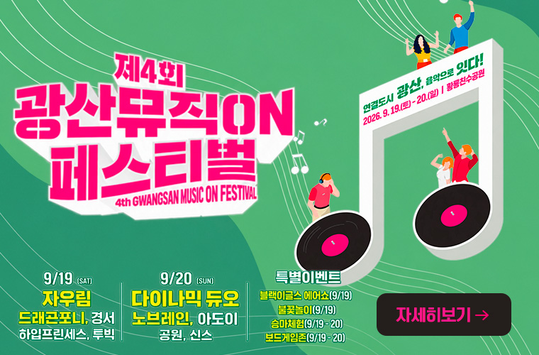 지속가능 광산
제4회 광산뮤직ON 페스티벌
연결도시 광산, 음악으로 잇다
2026. 9.19(토)- 20.(일)/ 황룡친수공원
9/19 (SAT)
자우림, 드래곤포니, 경서, 하입프린세스, 투빅
9/20 (SUN) 다이나믹 듀오, 노브레인, 아도이 공원, 신스
특별이벤트 불꽃놀이[9/19) 승마체험(9/19- 20) 보드게임존(9/19- 20)
