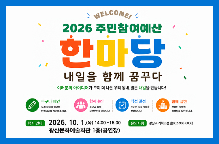 2026 주민참여예산 한마당 내일을 함께 꿈꾸다
여러분의 아이디어가 모여 더 나은 우리 동네, 밝은 내일을 만듭니다!
누구나 제안 우리 동네에 필요한 아이디어를 제안해주세요.
함께 논의 주민과 함께 우선순위를 정합니다.
직접 결정 주민이 직접 사업을 선정합니다.
함께 실현 선정된 사업이 정책으로 실현됩니다.
행사 안내
2026. 10. 1.(목) 14:00~16:00 광산문화예술회관 1층 공연장
문의사항 광산구 기획조정실 062-960-8036