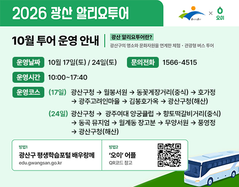 026 광산 알리요투어

광산구 오이

10월 투어 운영 안내

광산 알리요투어란?

광산구의 명소와 문화자원을 연계한 체험 관광형 버스 투어

운영날짜 10월 17일(토)/ 24일(토)

운영시간 10:00~17:40

운영코스

(17일) 광산구청  월봉서원 동꽃게장거리(중식) 호가정 광주고려인마을 김봉호가옥 광산구청(해산)

(24일) 광산구청 광주여대 양궁클럽 향토떡갈비거리(중식) 동곡 뮤지엄  월계동 장고분 무양서원  풍영정 광산구청(해산)

방법 1 광산구 평생학습포털 배우랑께 edu.gwangsan.go.kr

방법 2 오이 어플 qr코드 참고

문의전화 1566-4515
